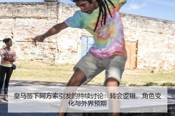 皇马签下阿方索引发的持续讨论：转会逻辑、角色变化与外界预期